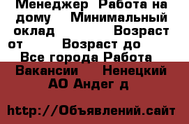 Менеджер. Работа на дому. › Минимальный оклад ­ 30 000 › Возраст от ­ 25 › Возраст до ­ 35 - Все города Работа » Вакансии   . Ненецкий АО,Андег д.